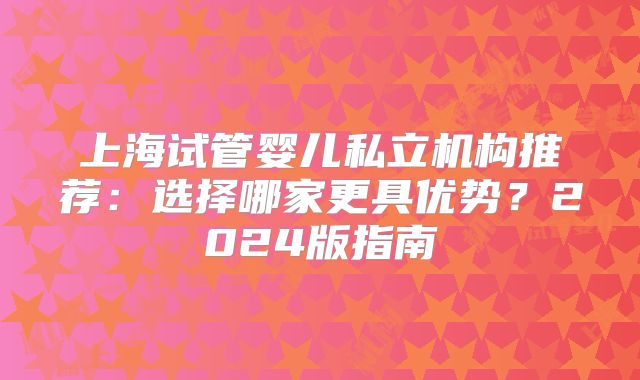 上海试管婴儿私立机构推荐:选择哪家更具优势?2024版指南