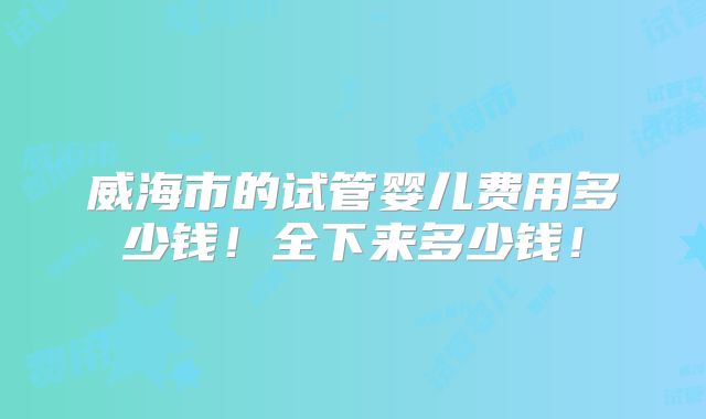 威海市的试管婴儿费用多少钱!全下来多少钱!