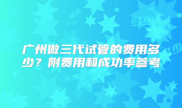 广州做三代试管的费用多少？附费用和成功率参考