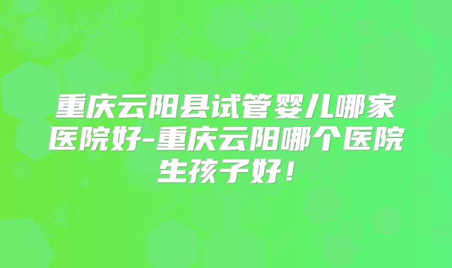 重庆云阳县试管婴儿哪家医院好-重庆云阳哪个医院生孩子好！