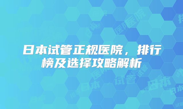 日本试管正规医院，排行榜及选择攻略解析