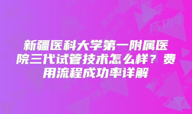 新疆医科大学第一附属医院三代试管技术怎么样？费用流程成功率详解