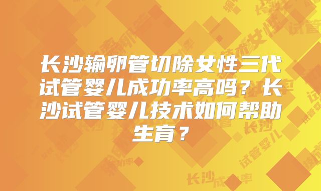 长沙输卵管切除女性三代试管婴儿成功率高吗？长沙试管婴儿技术如何帮助生育？