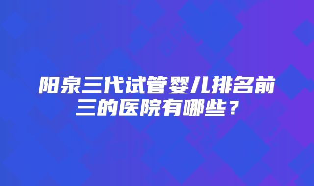阳泉三代试管婴儿排名前三的医院有哪些？