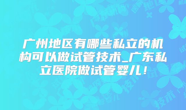 广州地区有哪些私立的机构可以做试管技术_广东私立医院做试管婴儿！
