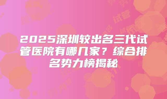 2025深圳较出名三代试管医院有哪几家?综合排名势力榜揭秘