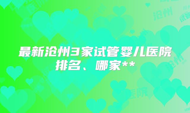 最新沧州3家试管婴儿医院排名、哪家**