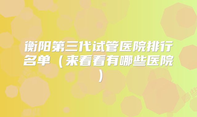 衡阳第三代试管医院排行名单(来看看有哪些医院)