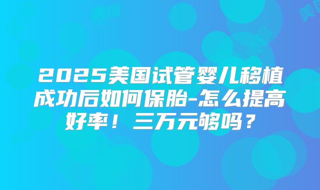 2025美国试管婴儿移植成功后如何保胎-怎么提高好率!三万元够吗?