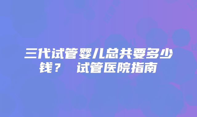 三代试管婴儿总共要多少钱？ 试管医院指南