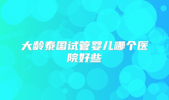 大龄泰国试管婴儿哪个医院好些