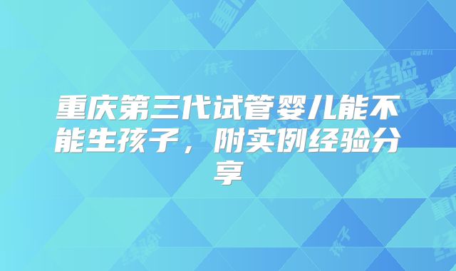 重庆第三代试管婴儿能不能生孩子，附实例经验分享