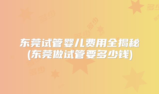 东莞试管婴儿费用全揭秘(东莞做试管要多少钱)
