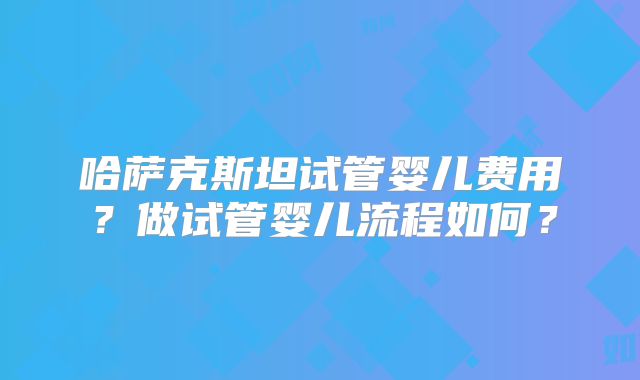 哈萨克斯坦试管婴儿费用？做试管婴儿流程如何？