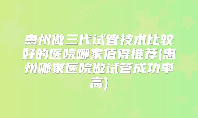 惠州做三代试管技术比较好的医院哪家值得推荐(惠州哪家医院做试管成功率高)