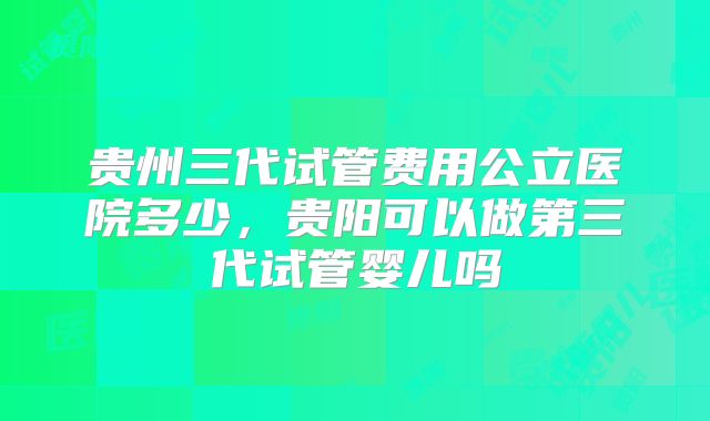 贵州三代试管费用公立医院多少，贵阳可以做第三代试管婴儿吗