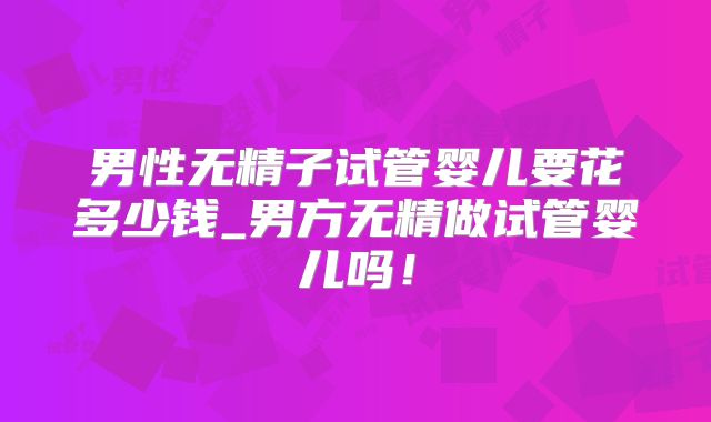 男性无精子试管婴儿要花多少钱_男方无精做试管婴儿吗！
