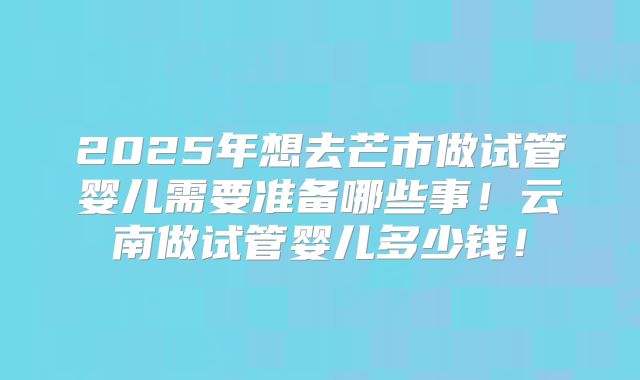 2025年想去芒市做试管婴儿需要准备哪些事！云南做试管婴儿多少钱！