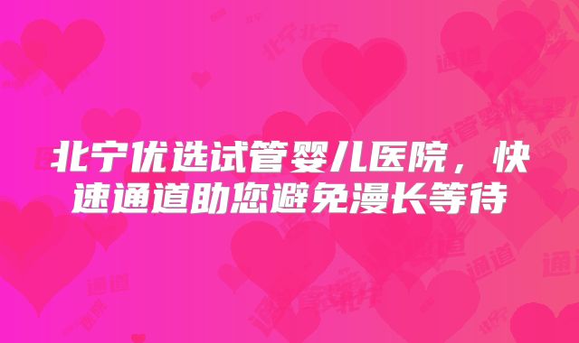 北宁优选试管婴儿医院，快速通道助您避免漫长等待