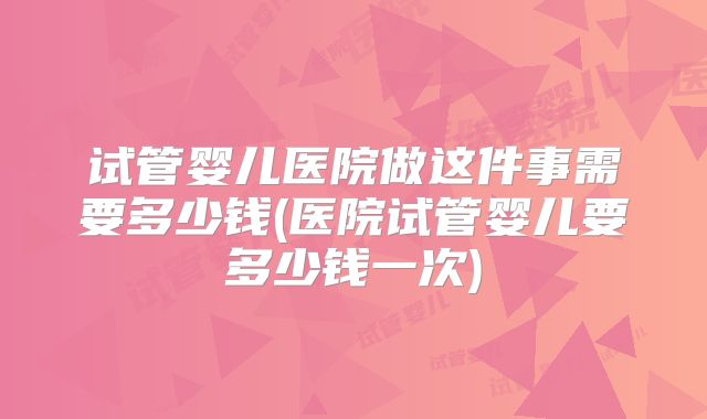 试管婴儿医院做这件事需要多少钱(医院试管婴儿要多少钱一次)