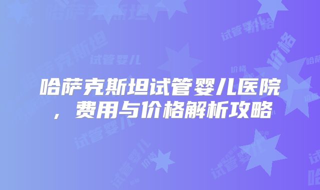 哈萨克斯坦试管婴儿医院，费用与价格解析攻略