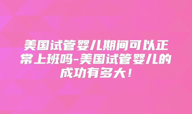 美国试管婴儿期间可以正常上班吗-美国试管婴儿的成功有多大！
