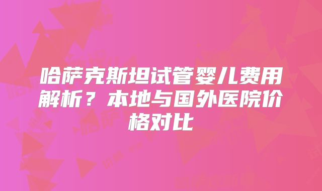哈萨克斯坦试管婴儿费用解析？本地与国外医院价格对比
