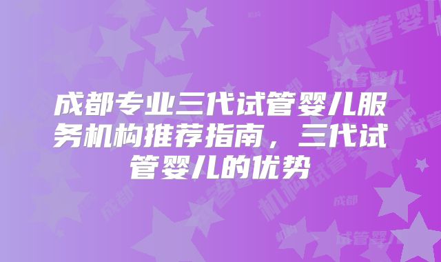 成都专业三代试管婴儿服务机构推荐指南，三代试管婴儿的优势