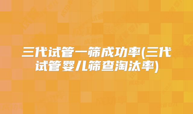 三代试管一筛成功率(三代试管婴儿筛查淘汰率)