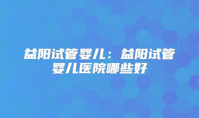 益阳试管婴儿:益阳试管婴儿医院哪些好