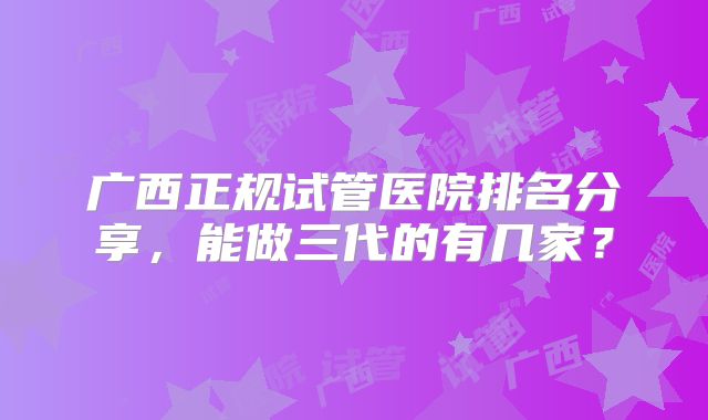 广西正规试管医院排名分享,能做三代的有几家?