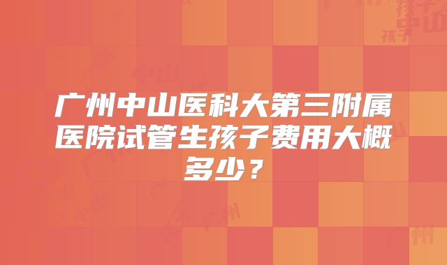广州中山医科大第三附属医院试管生孩子费用大概多少？