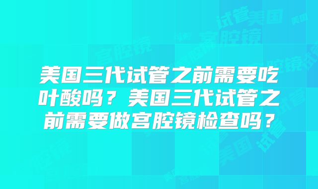 美国三代试管之前需要吃叶酸吗?美国三代试管之前需要做宫腔镜检查吗?