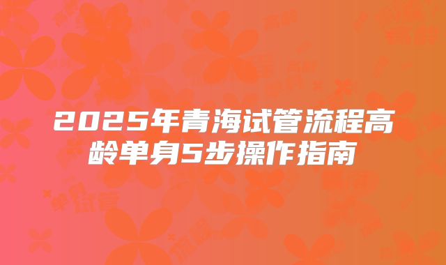 2025年青海试管流程高龄单身5步操作指南
