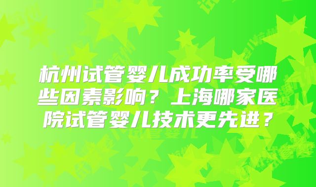 杭州试管婴儿成功率受哪些因素影响？上海哪家医院试管婴儿技术更先进？