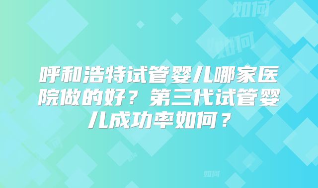 呼和浩特试管婴儿哪家医院做的好？第三代试管婴儿成功率如何？