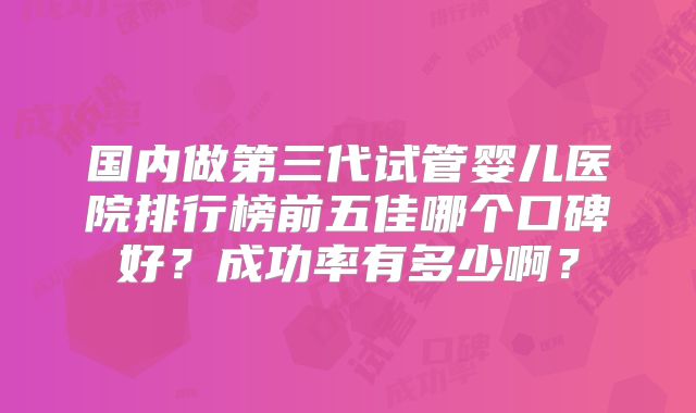 国内做第三代试管婴儿医院排行榜前五佳哪个口碑好？成功率有多少啊？