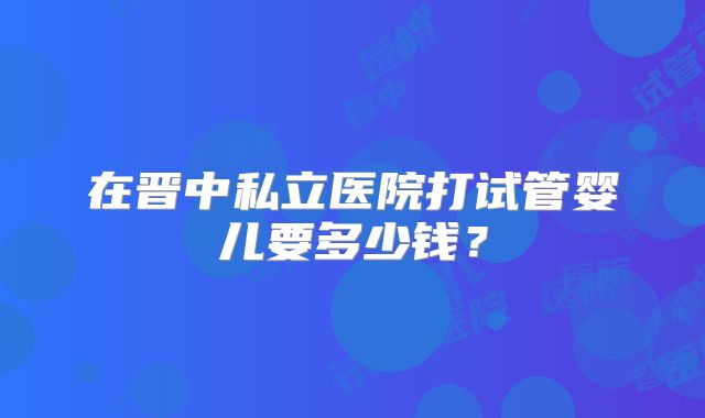 在晋中私立医院打试管婴儿要多少钱？