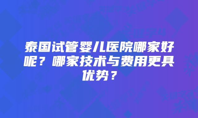 泰国试管婴儿医院哪家好呢?哪家技术与费用更具优势?