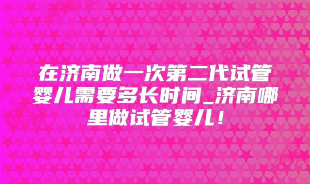 在济南做一次第二代试管婴儿需要多长时间_济南哪里做试管婴儿!