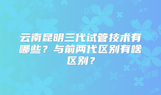 云南昆明三代试管技术有哪些?与前两代区别有啥区别?