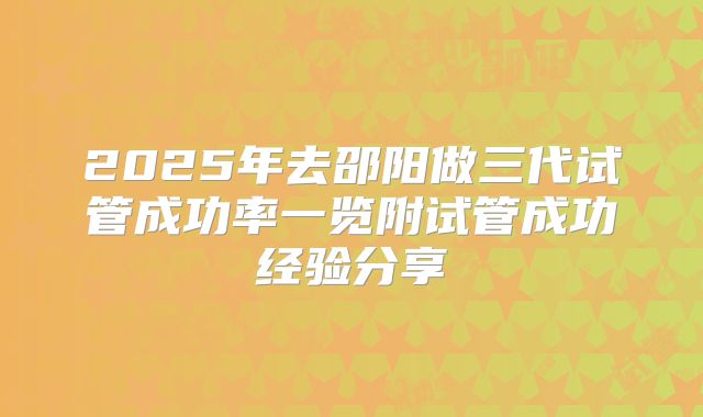 2025年去邵阳做三代试管成功率一览附试管成功经验分享