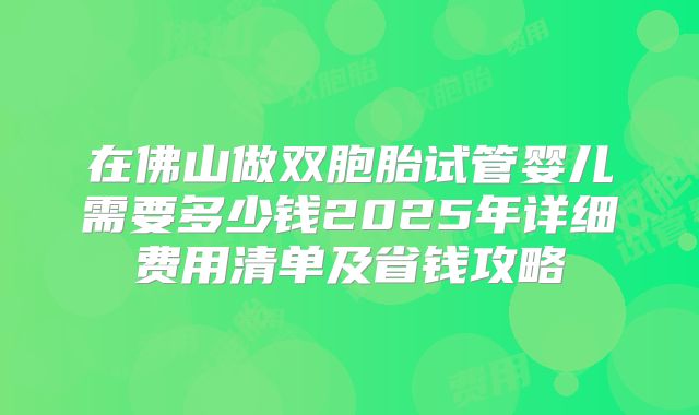 在佛山做双胞胎试管婴儿需要多少钱2025年详细费用清单及省钱攻略