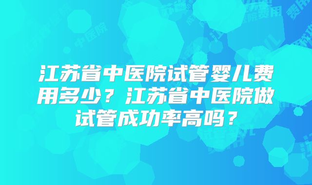 江苏省中医院试管婴儿费用多少？江苏省中医院做试管成功率高吗？