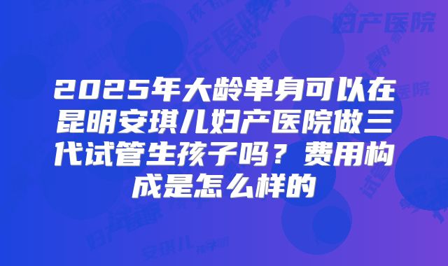 2025年大龄单身可以在昆明安琪儿妇产医院做三代试管生孩子吗?费用构成是怎么样的