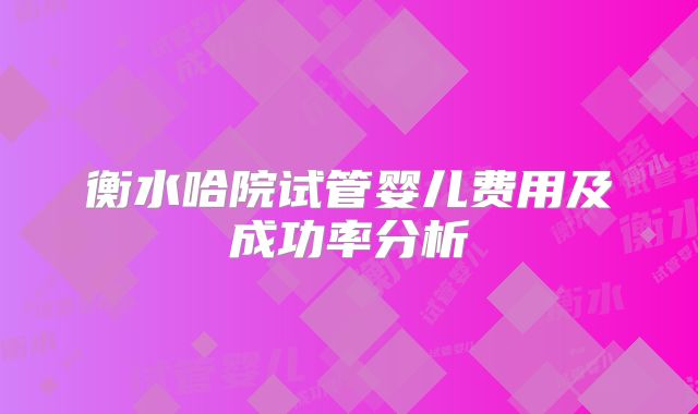 衡水哈院试管婴儿费用及成功率分析