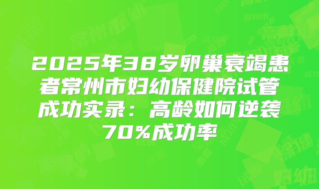 2025年38岁卵巢衰竭患者常州市妇幼保健院试管成功实录：高龄如何逆袭70%成功率
