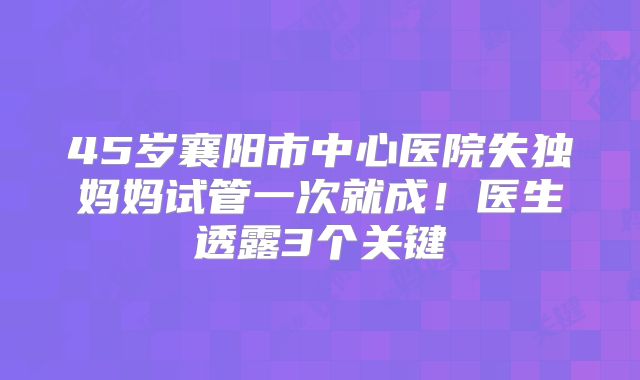 45岁襄阳市中心医院失独妈妈试管一次就成！医生透露3个关键
