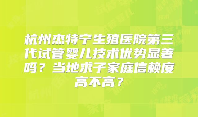 杭州杰特宁生殖医院第三代试管婴儿技术优势显著吗？当地求子家庭信赖度高不高？