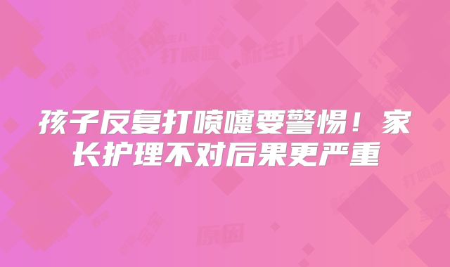 孩子反复打喷嚏要警惕！家长护理不对后果更严重